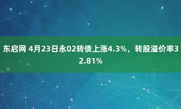 东启网 4月23日永02转债上涨4.3%，转股溢价率32.81%