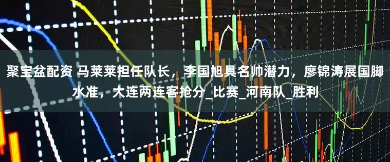 聚宝盆配资 马莱莱担任队长，李国旭具名帅潜力，廖锦涛展国脚水准，大连两连客抢分_比赛_河南队_胜利