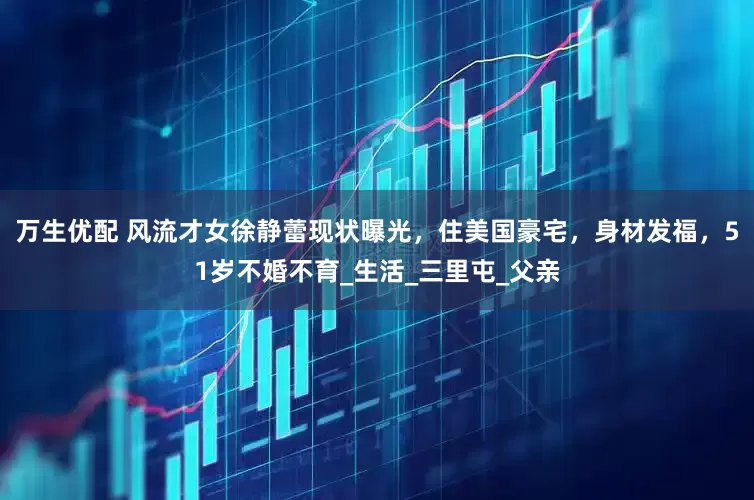 万生优配 风流才女徐静蕾现状曝光，住美国豪宅，身材发福，51岁不婚不育_生活_三里屯_父亲