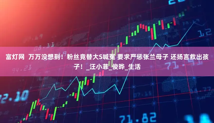 富灯网  万万没想到！粉丝竟替大S喊冤 要求严惩张兰母子 还扬言救出孩子！_汪小菲_俊晔_生活