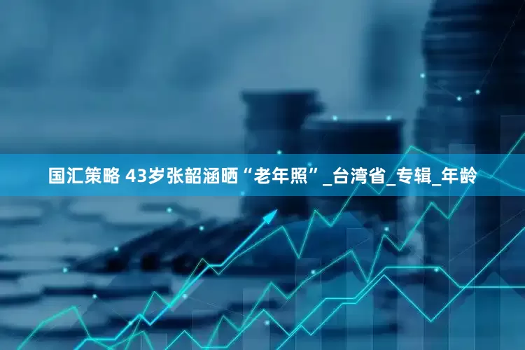 国汇策略 43岁张韶涵晒“老年照”_台湾省_专辑_年龄