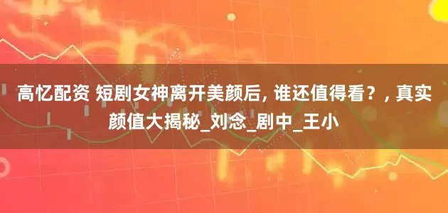 高忆配资 短剧女神离开美颜后, 谁还值得看？, 真实颜值大揭秘_刘念_剧中_王小