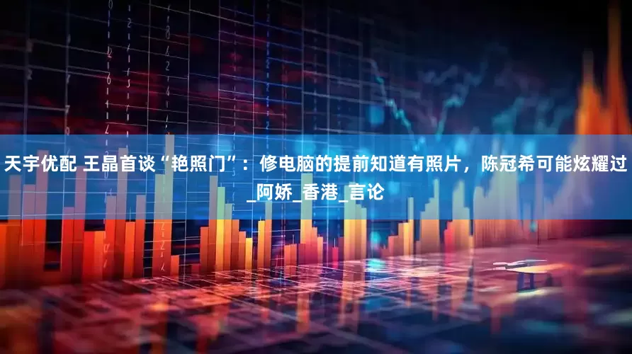 天宇优配 王晶首谈“艳照门”：修电脑的提前知道有照片，陈冠希可能炫耀过_阿娇_香港_言论