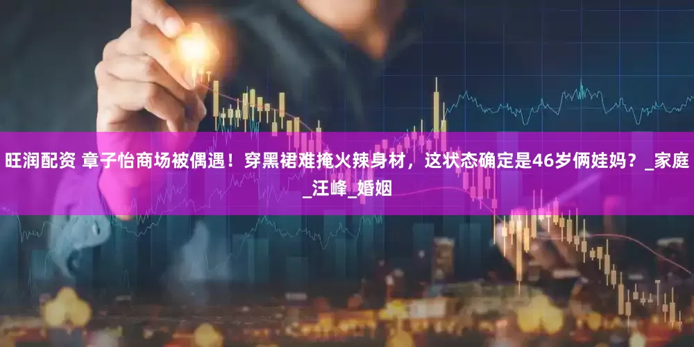 旺润配资 章子怡商场被偶遇！穿黑裙难掩火辣身材，这状态确定是46岁俩娃妈？_家庭_汪峰_婚姻