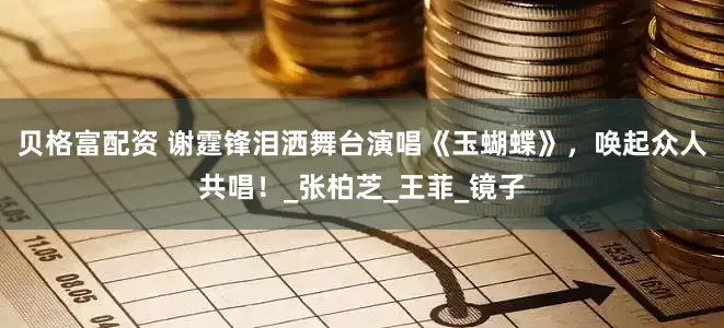 贝格富配资 谢霆锋泪洒舞台演唱《玉蝴蝶》，唤起众人共唱！_张柏芝_王菲_镜子