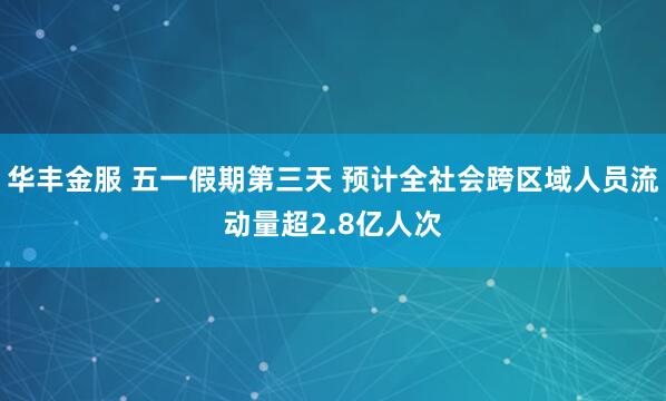 华丰金服 五一假期第三天 预计全社会跨区域人员流动量超2.8亿人次