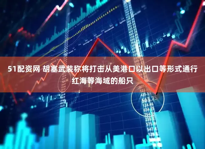 51配资网 胡塞武装称将打击从美港口以出口等形式通行红海等海域的船只