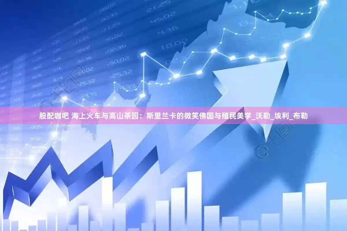 股配咖吧 海上火车与高山茶园：斯里兰卡的微笑佛国与殖民美学_沃勒_埃利_布勒
