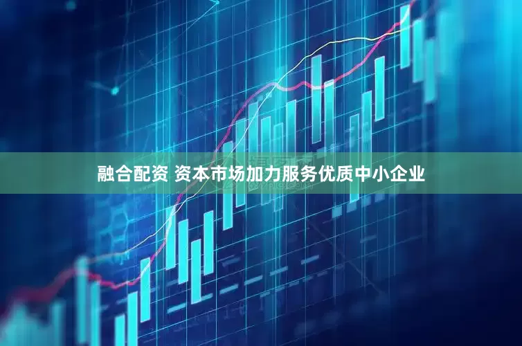 融合配资 资本市场加力服务优质中小企业