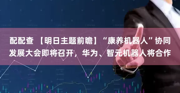 配配查 【明日主题前瞻】“康养机器人”协同发展大会即将召开，华为、智元机器人将合作