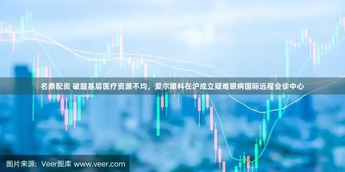 名鼎配资 破题基层医疗资源不均，爱尔眼科在沪成立疑难眼病国际远程会诊中心
