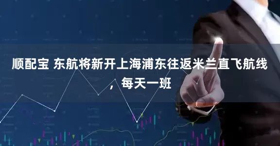 顺配宝 东航将新开上海浦东往返米兰直飞航线，每天一班