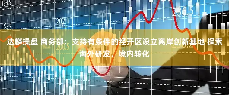 达麟操盘 商务部：支持有条件的经开区设立离岸创新基地 探索海外研发、境内转化