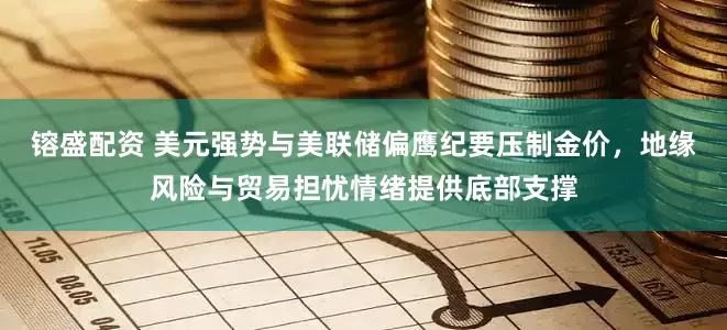 镕盛配资 美元强势与美联储偏鹰纪要压制金价，地缘风险与贸易担忧情绪提供底部支撑