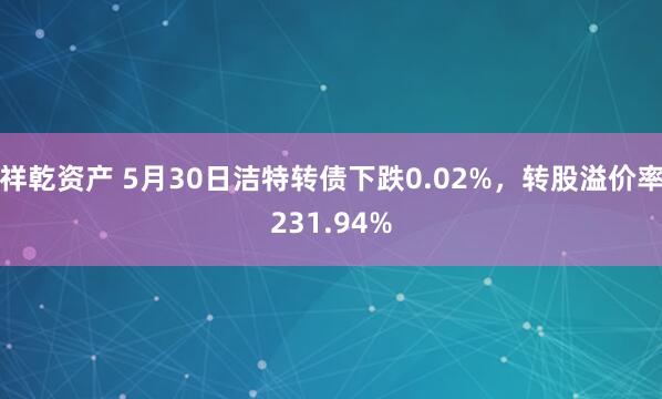 祥乾资产 5月30日洁特转债下跌0.02%，转股溢价率231.94%