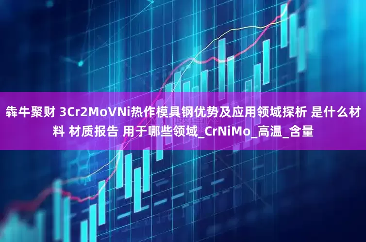 犇牛聚财 3Cr2MoVNi热作模具钢优势及应用领域探析 是什么材料 材质报告 用于哪些领域_CrNiMo_高温_含量
