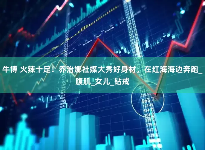 牛博 火辣十足！乔治娜社媒大秀好身材，在红海海边奔跑_腹肌_女儿_钻戒
