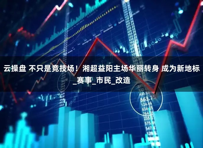 云操盘 不只是竞技场！湘超益阳主场华丽转身 成为新地标_赛事_市民_改造