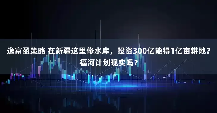 逸富盈策略 在新疆这里修水库，投资300亿能得1亿亩耕地？福河计划现实吗？
