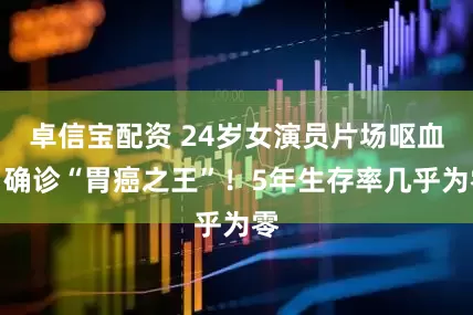 卓信宝配资 24岁女演员片场呕血，确诊“胃癌之王”！5年生存率几乎为零