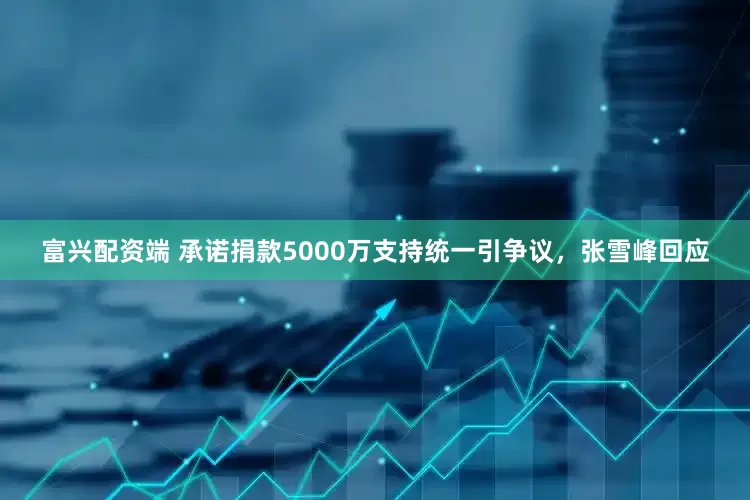 富兴配资端 承诺捐款5000万支持统一引争议，张雪峰回应