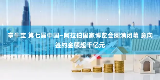 掌牛宝 第七届中国—阿拉伯国家博览会圆满闭幕 意向签约金额超千亿元