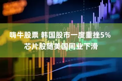 嗨牛股票 韩国股市一度重挫5% 芯片股随美国同业下滑