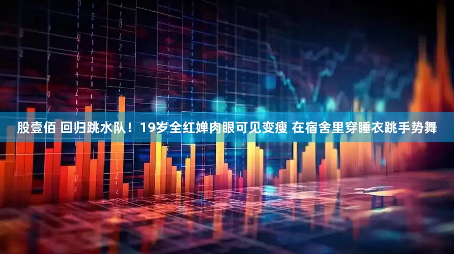 股壹佰 回归跳水队！19岁全红婵肉眼可见变瘦 在宿舍里穿睡衣跳手势舞
