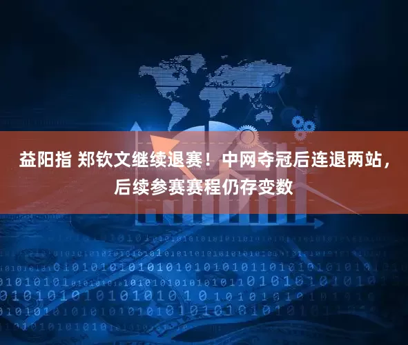益阳指 郑钦文继续退赛！中网夺冠后连退两站，后续参赛赛程仍存变数